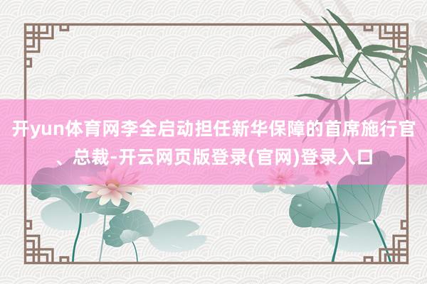 开yun体育网李全启动担任新华保障的首席施行官、总裁-开云网页版登录(官网)登录入口