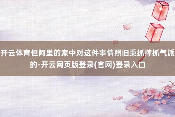 开云体育但阿里的家中对这件事情照旧秉抓撑抓气派的-开云网页版登录(官网)登录入口
