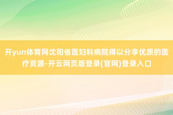 开yun体育网沈阳省医妇科病院得以分享优质的医疗资源-开云网页版登录(官网)登录入口