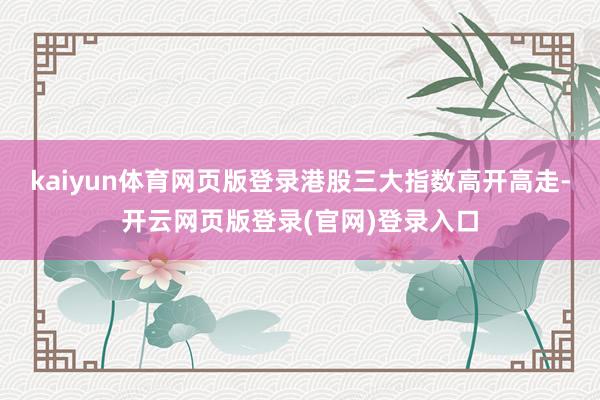 kaiyun体育网页版登录港股三大指数高开高走-开云网页版登录(官网)登录入口