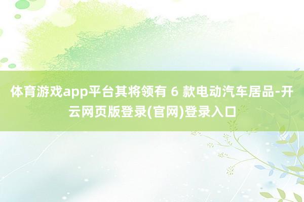 体育游戏app平台其将领有 6 款电动汽车居品-开云网页版登录(官网)登录入口