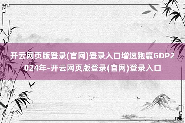 开云网页版登录(官网)登录入口　　增速跑赢GDP　　2024年-开云网页版登录(官网)登录入口