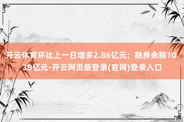 开云体育环比上一日增多2.86亿元；融券余额10.30亿元-开云网页版登录(官网)登录入口