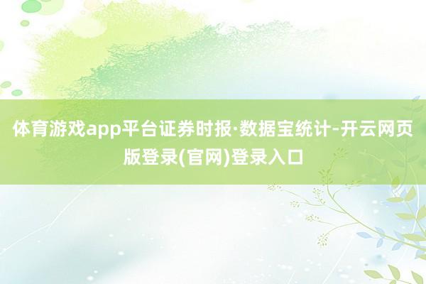 体育游戏app平台证券时报·数据宝统计-开云网页版登录(官网)登录入口