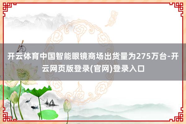 开云体育中国智能眼镜商场出货量为275万台-开云网页版登录(官网)登录入口
