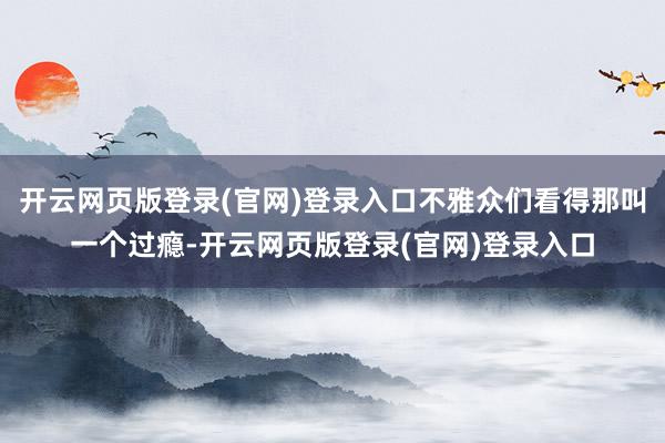 开云网页版登录(官网)登录入口不雅众们看得那叫一个过瘾-开云网页版登录(官网)登录入口