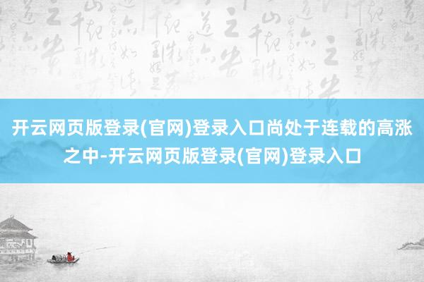 开云网页版登录(官网)登录入口尚处于连载的高涨之中-开云网页版登录(官网)登录入口